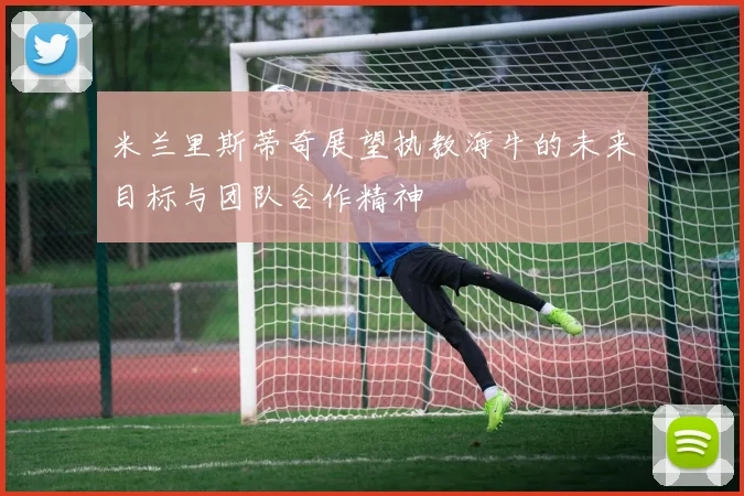 米兰里斯蒂奇展望执教海牛的未来目标与团队合作精神