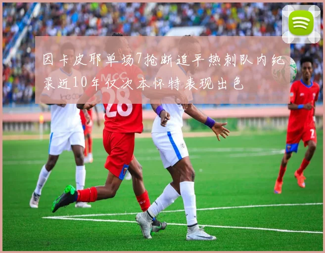 因卡皮耶单场7抢断追平热刺队内纪录近10年仅次本怀特表现出色