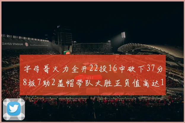 字母哥火力全开22投16中砍下37分8板7助2盖帽带队大胜正负值高达18