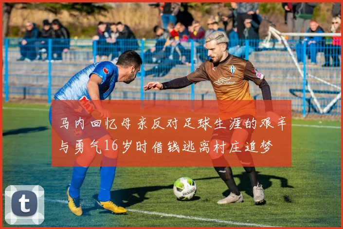 马内回忆母亲反对足球生涯的艰辛与勇气16岁时借钱逃离村庄追梦