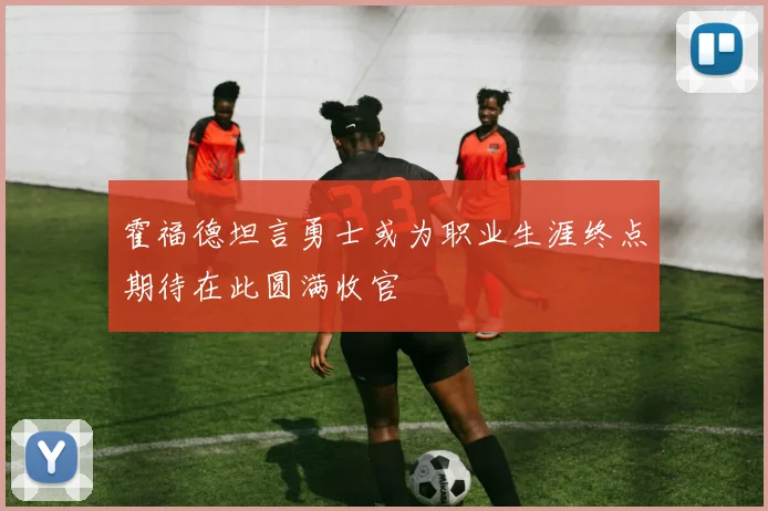 霍福德坦言勇士或为职业生涯终点期待在此圆满收官