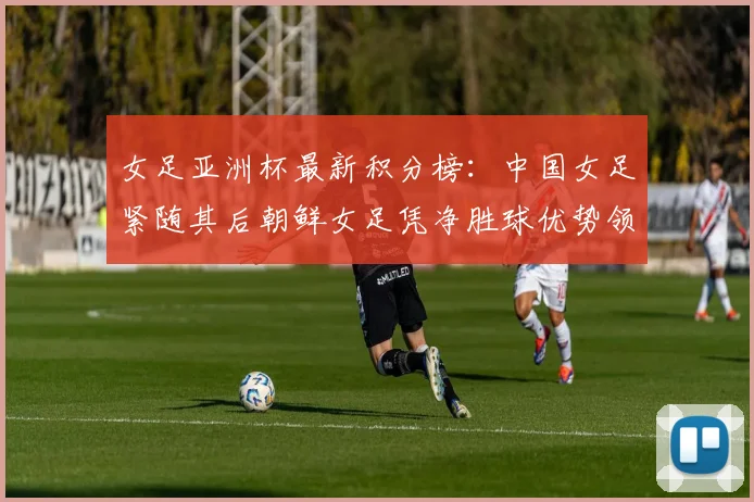 女足亚洲杯最新积分榜：中国女足紧随其后朝鲜女足凭净胜球优势领跑