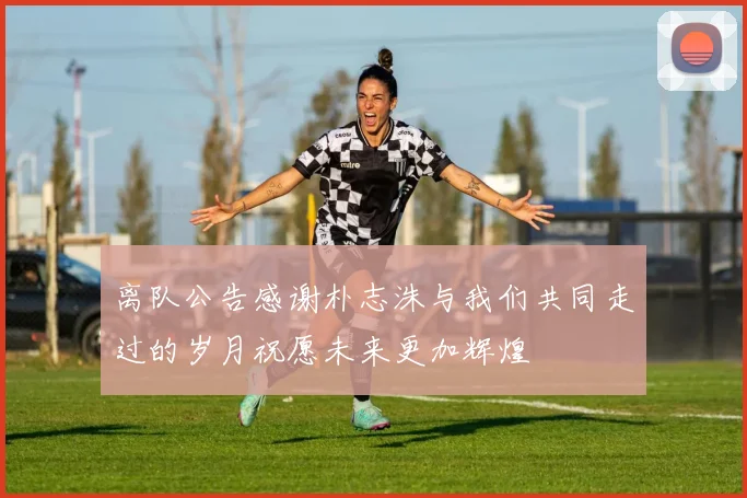 离队公告感谢朴志洙与我们共同走过的岁月祝愿未来更加辉煌