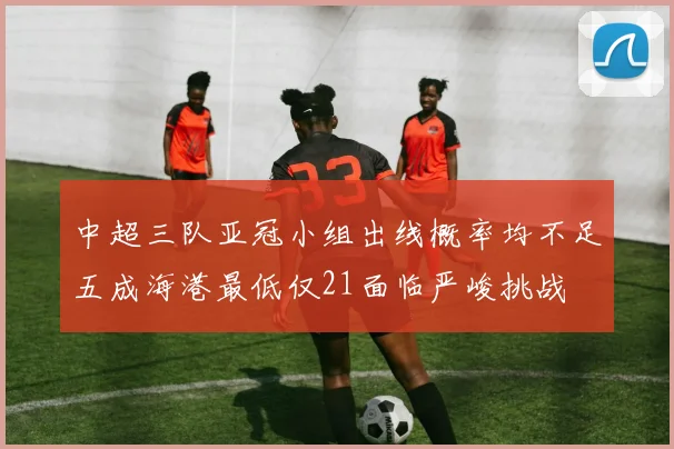 中超三队亚冠小组出线概率均不足五成海港最低仅21面临严峻挑战