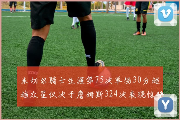 米切尔骑士生涯第75次单场30分超越众星仅次于詹姆斯324次表现惊艳