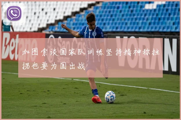 加图索谈国家队训练坚持精神称拄拐也要为国出战