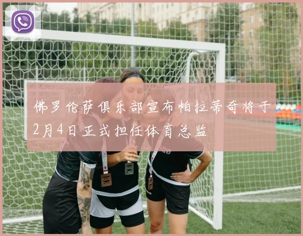 佛罗伦萨俱乐部宣布帕拉蒂奇将于2月4日正式担任体育总监