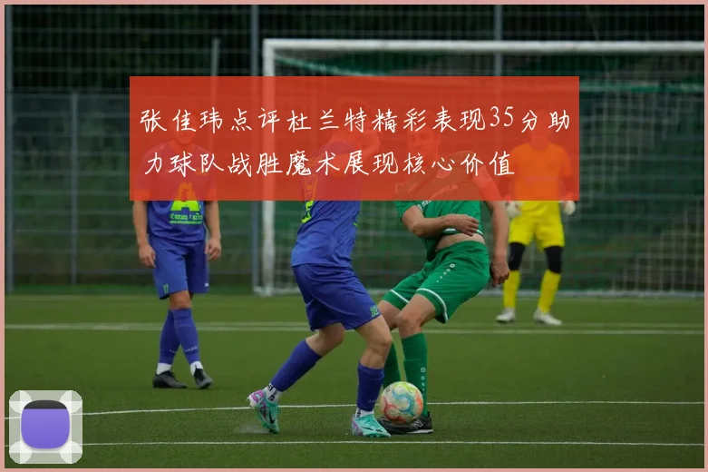 张佳玮点评杜兰特精彩表现35分助力球队战胜魔术展现核心价值