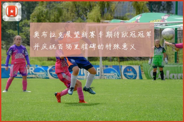 奥布拉克展望新赛季期待欧冠冠军并庆祝百场里程碑的特殊意义