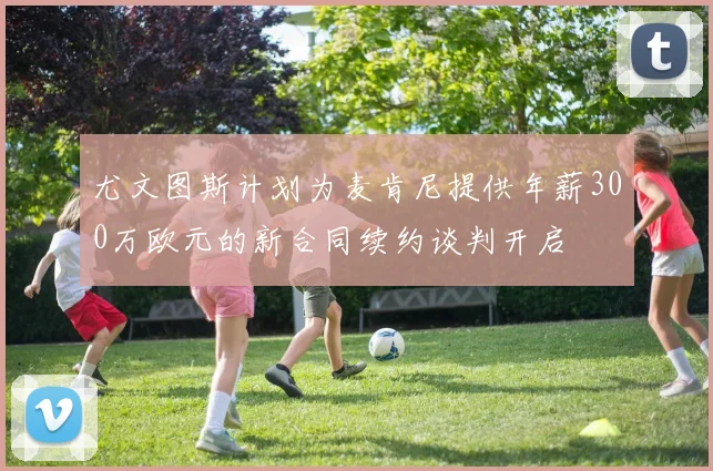 尤文图斯计划为麦肯尼提供年薪300万欧元的新合同续约谈判开启