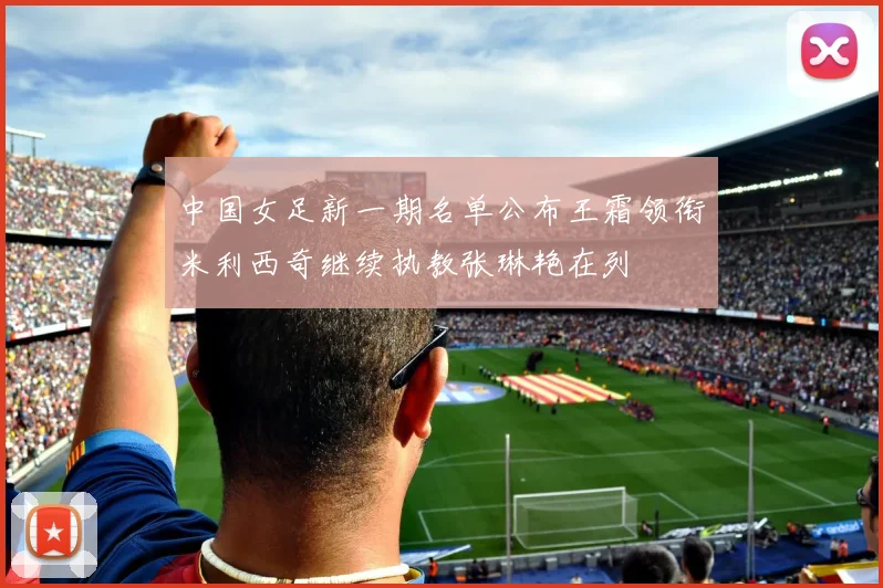 中国女足新一期名单公布王霜领衔米利西奇继续执教张琳艳在列