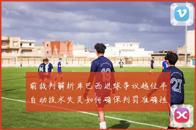 前裁判解析库巴西进球争议越位半自动技术失灵如何确保判罚准确性